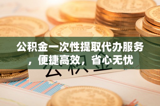 南州公积金一次性提取代办服务，便捷高效，省心无忧
