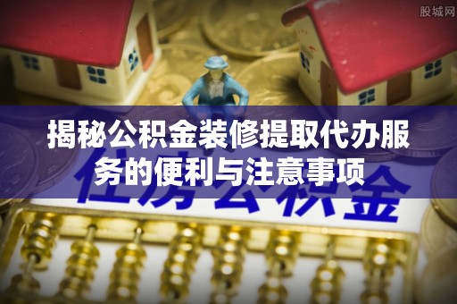 南州揭秘公积金装修提取代办服务的便利与注意事项