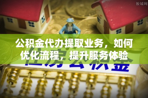 南州公积金代办提取业务，如何优化流程，提升服务体验