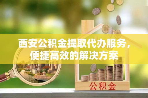南州西安公积金提取代办服务，便捷高效的解决方案