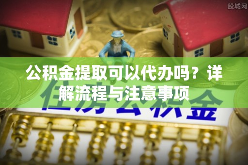 南州公积金提取可以代办吗？详解流程与注意事项