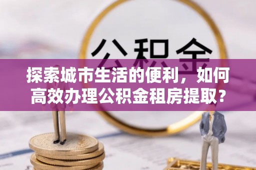 南州探索城市生活的便利，如何高效办理公积金租房提取？