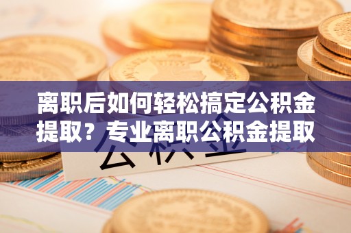 南州离职后如何轻松搞定公积金提取？专业离职公积金提取代办服务来帮你