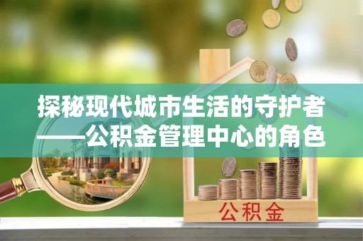 南州探秘现代城市生活的守护者——公积金管理中心的角色与影响